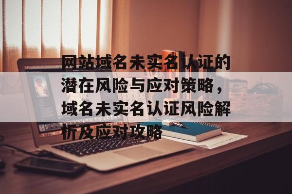 网站域名未实名认证的潜在风险与应对策略，域名未实名认证风险解析及应对攻略