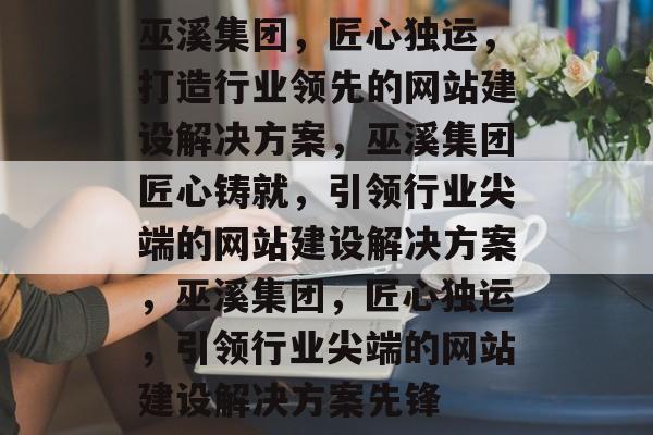 巫溪集团，匠心独运，打造行业领先的网站建设解决方案，巫溪集团匠心铸就，引领行业尖端的网站建设解决方案，巫溪集团，匠心独运，引领行业尖端的网站建设解决方案先锋