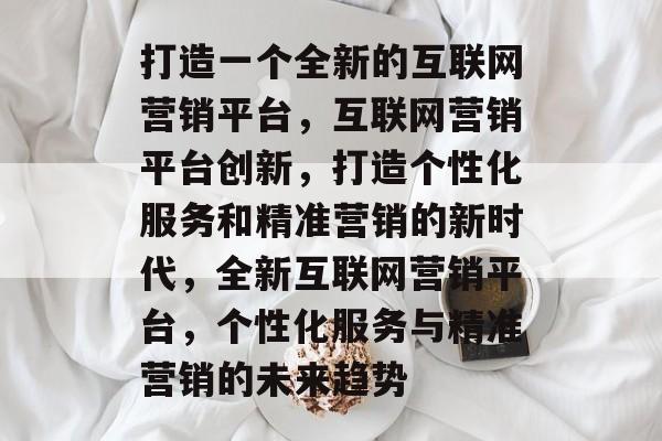 打造一个全新的互联网营销平台，互联网营销平台创新，打造个性化服务和精准营销的新时代，全新互联网营销平台，个性化服务与精准营销的未来趋势