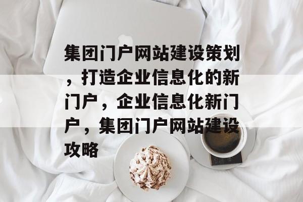 集团门户网站建设策划，打造企业信息化的新门户，企业信息化新门户，集团门户网站建设攻略