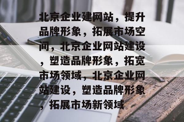 北京企业建网站，提升品牌形象，拓展市场空间，北京企业网站建设，塑造品牌形象，拓宽市场领域，北京企业网站建设，塑造品牌形象，拓展市场新领域
