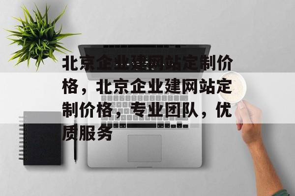 北京企业建网站定制价格，北京企业建网站定制价格，专业团队，优质服务