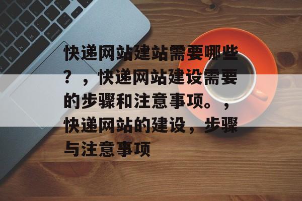 快递网站建站需要哪些？，快递网站建设需要的步骤和注意事项。，快递网站的建设，步骤与注意事项