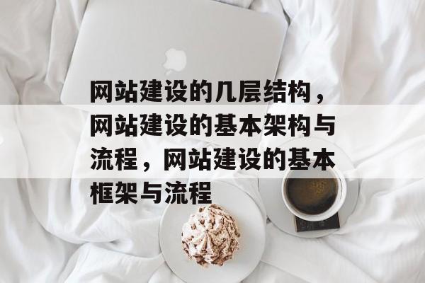网站建设的几层结构，网站建设的基本架构与流程，网站建设的基本框架与流程