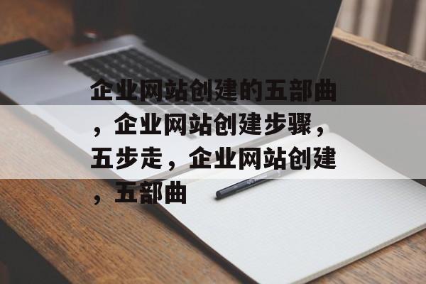 企业网站创建的五部曲，企业网站创建步骤，五步走，企业网站创建，五部曲