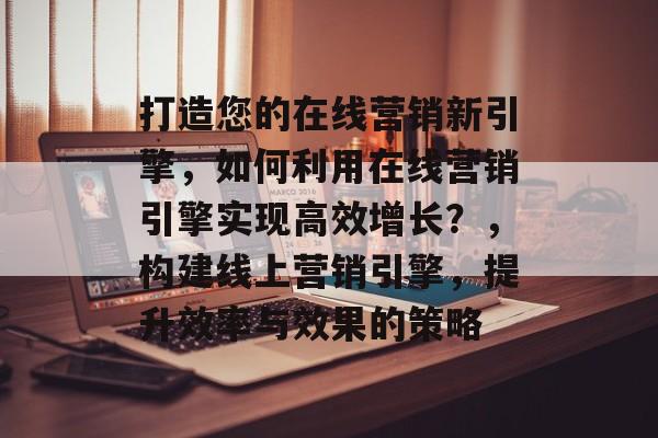 打造您的在线营销新引擎，如何利用在线营销引擎实现高效增长？，构建线上营销引擎，提升效率与效果的策略