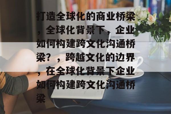 打造全球化的商业桥梁，全球化背景下，企业如何构建跨文化沟通桥梁？，跨越文化的边界，在全球化背景下企业如何构建跨文化沟通桥梁