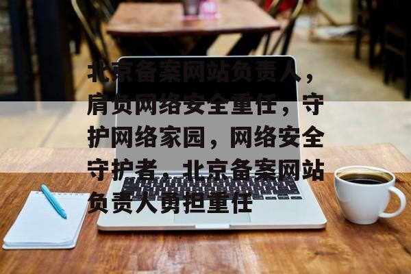 北京备案网站负责人，肩负网络安全重任，守护网络家园，网络安全守护者，北京备案网站负责人勇担重任