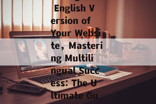A Comprehensive Guide to Establishing an English Version of Your Website，Mastering Multilingual Success: The Ultimate Guide to Launching Your Website in English