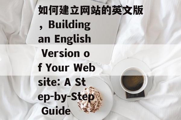 如何建立网站的英文版，Building an English Version of Your Website: A Step-by-Step Guide
