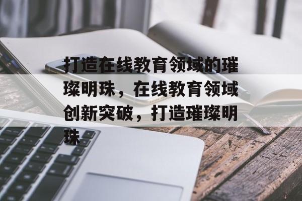 打造在线教育领域的璀璨明珠，在线教育领域创新突破，打造璀璨明珠