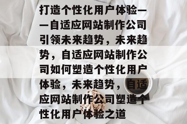 打造个性化用户体验——自适应网站制作公司引领未来趋势，未来趋势，自适应网站制作公司如何塑造个性化用户体验，未来趋势，自适应网站制作公司塑造个性化用户体验之道