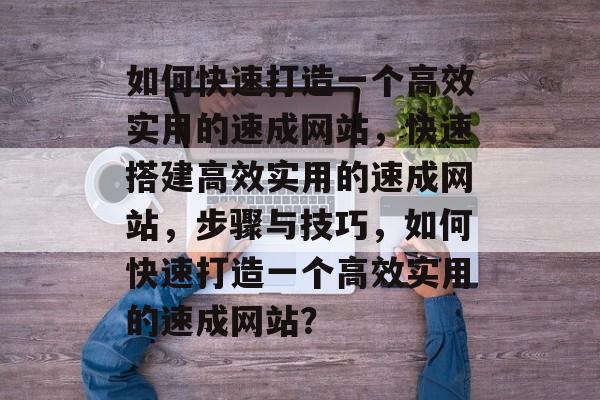 如何快速打造一个高效实用的速成网站，快速搭建高效实用的速成网站，步骤与技巧，如何快速打造一个高效实用的速成网站？