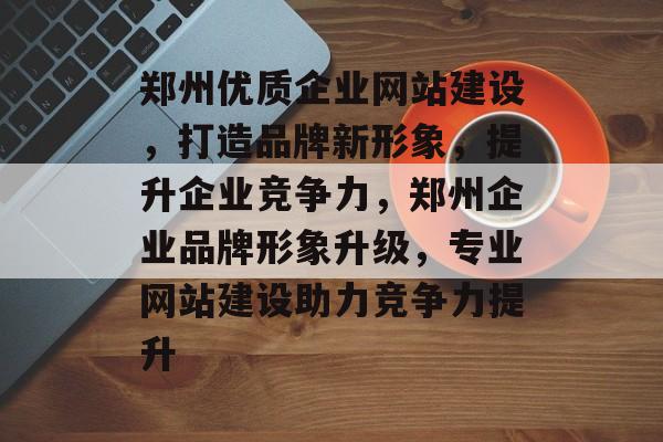郑州优质企业网站建设，打造品牌新形象，提升企业竞争力，郑州企业品牌形象升级，专业网站建设助力竞争力提升