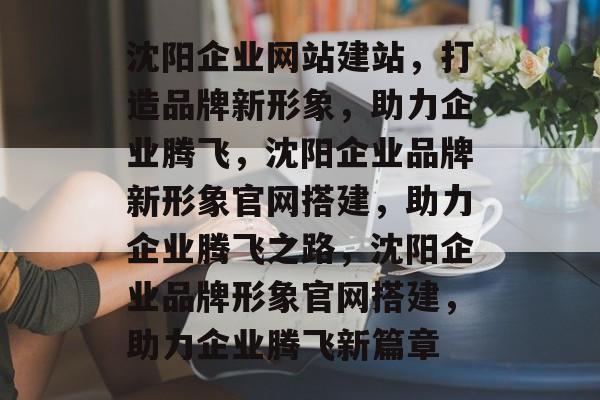 沈阳企业网站建站，打造品牌新形象，助力企业腾飞，沈阳企业品牌新形象官网搭建，助力企业腾飞之路，沈阳企业品牌形象官网搭建，助力企业腾飞新篇章