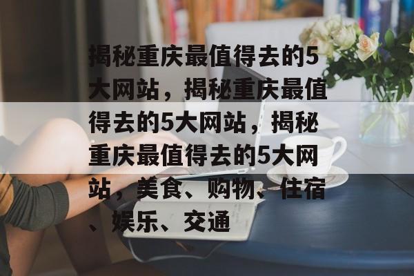 揭秘重庆最值得去的5大网站，揭秘重庆最值得去的5大网站，揭秘重庆最值得去的5大网站，美食、购物、住宿、娱乐、交通