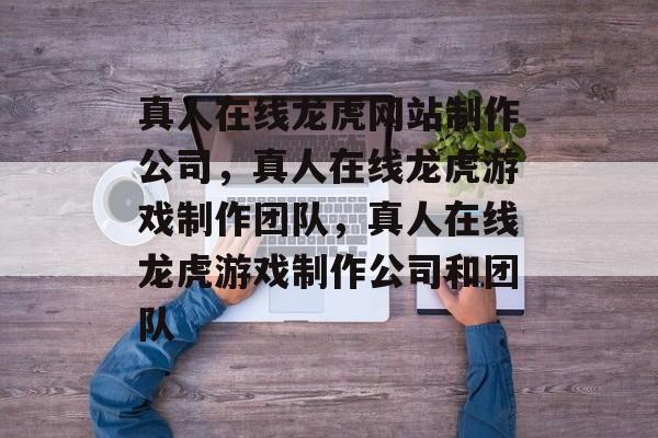 真人在线龙虎网站制作公司，真人在线龙虎游戏制作团队，真人在线龙虎游戏制作公司和团队