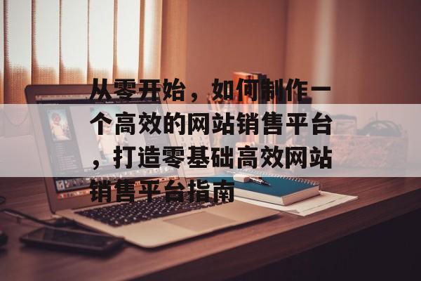 从零开始，如何制作一个高效的网站销售平台，打造零基础高效网站销售平台指南