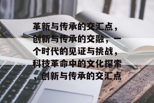 革新与传承的交汇点，创新与传承的交融，一个时代的见证与挑战，科技革命中的文化探索，创新与传承的交汇点