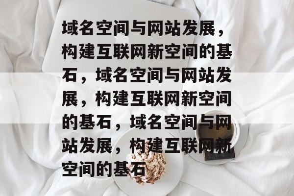 域名空间与网站发展，构建互联网新空间的基石，域名空间与网站发展，构建互联网新空间的基石，域名空间与网站发展，构建互联网新空间的基石