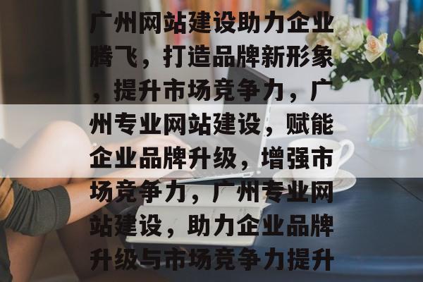 广州网站建设助力企业腾飞，打造品牌新形象，提升市场竞争力，广州专业网站建设，赋能企业品牌升级，增强市场竞争力，广州专业网站建设，助力企业品牌升级与市场竞争力提升