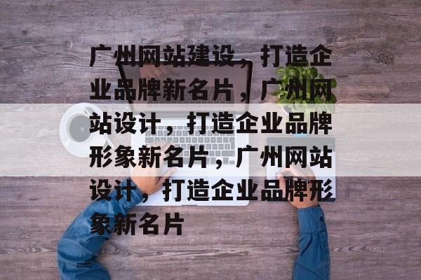 广州网站建设，打造企业品牌新名片，广州网站设计，打造企业品牌形象新名片，广州网站设计，打造企业品牌形象新名片