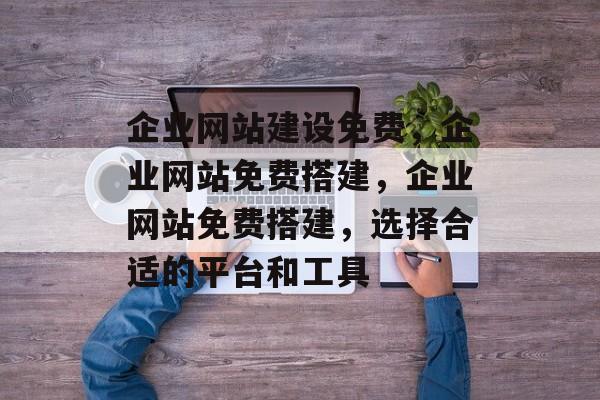 企业网站建设免费，企业网站免费搭建，企业网站免费搭建，选择合适的平台和工具