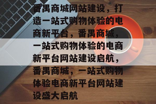 番禺商城网站建设，打造一站式购物体验的电商新平台，番禺商城，一站式购物体验的电商新平台网站建设启航，番禺商城，一站式购物体验电商新平台网站建设盛大启航