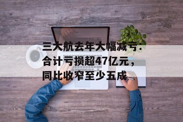 三大航去年大幅减亏：合计亏损超47亿元，同比收窄至少五成