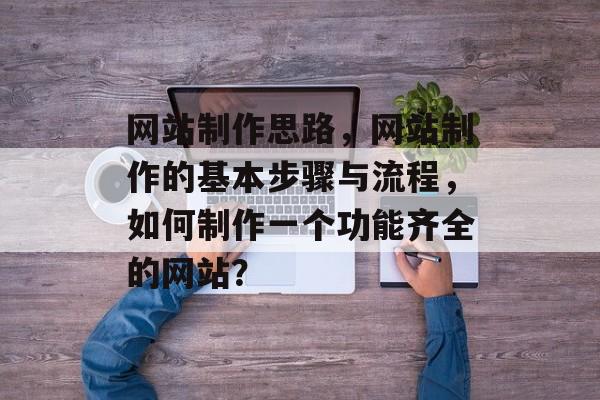 网站制作思路，网站制作的基本步骤与流程，如何制作一个功能齐全的网站？