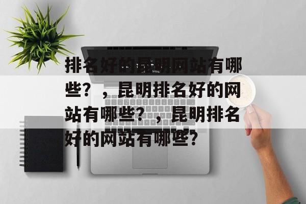 排名好的昆明网站有哪些？，昆明排名好的网站有哪些？，昆明排名好的网站有哪些？