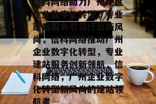 信科网络助力广州地区企业数字化转型，专业建站服务引领行业新风尚，信科网络推动广州企业数字化转型，专业建站服务创新领航，信科网络，广州企业数字化转型新风尚的建站领航者