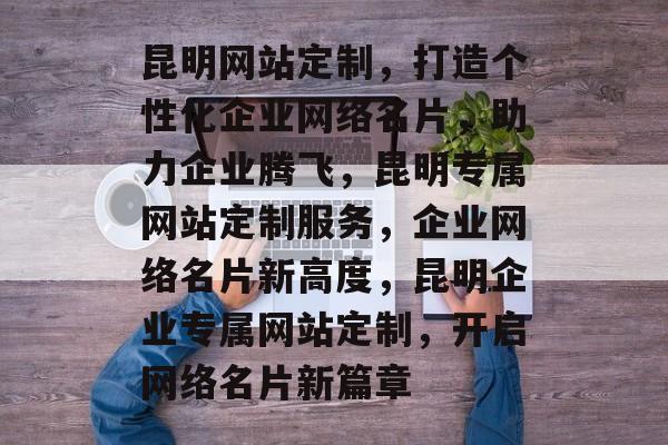 昆明网站定制，打造个性化企业网络名片，助力企业腾飞，昆明专属网站定制服务，企业网络名片新高度，昆明企业专属网站定制，开启网络名片新篇章