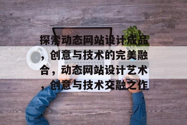 探索动态网站设计成品，创意与技术的完美融合，动态网站设计艺术，创意与技术交融之作