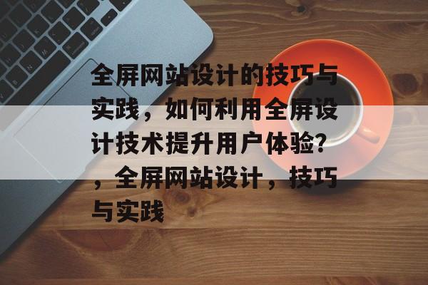 全屏网站设计的技巧与实践，如何利用全屏设计技术提升用户体验？，全屏网站设计，技巧与实践