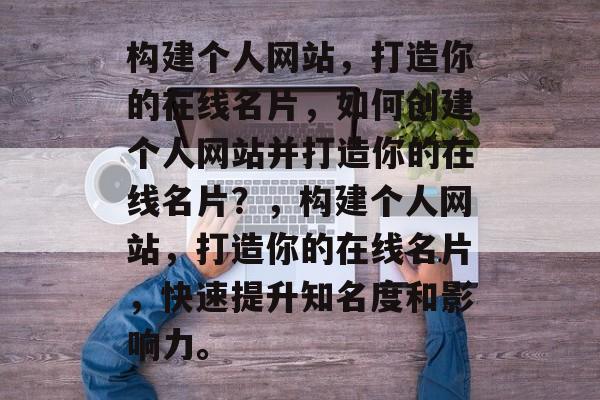 构建个人网站，打造你的在线名片，如何创建个人网站并打造你的在线名片？，构建个人网站，打造你的在线名片，快速提升知名度和影响力。