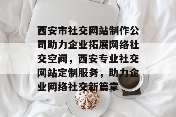 西安市社交网站制作公司助力企业拓展网络社交空间，西安专业社交网站定制服务，助力企业网络社交新篇章