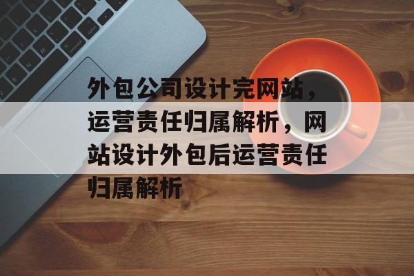 外包公司设计完网站，运营责任归属解析，网站设计外包后运营责任归属解析