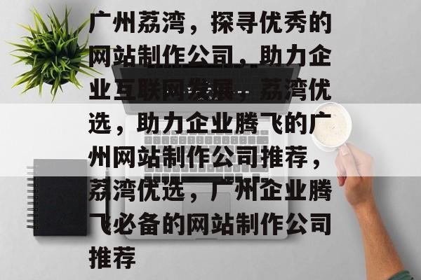 广州荔湾，探寻优秀的网站制作公司，助力企业互联网发展，荔湾优选，助力企业腾飞的广州网站制作公司推荐，荔湾优选，广州企业腾飞必备的网站制作公司推荐