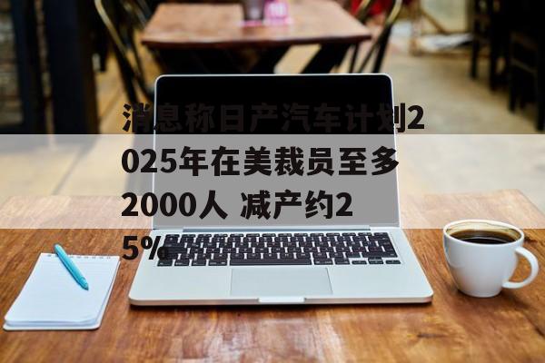 消息称日产汽车计划2025年在美裁员至多2000人 减产约25%