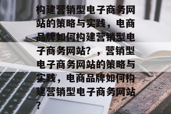 构建营销型电子商务网站的策略与实践，电商品牌如何构建营销型电子商务网站？，营销型电子商务网站的策略与实践，电商品牌如何构建营销型电子商务网站？