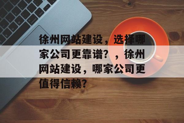 徐州网站建设，选择哪家公司更靠谱？，徐州网站建设，哪家公司更值得信赖？