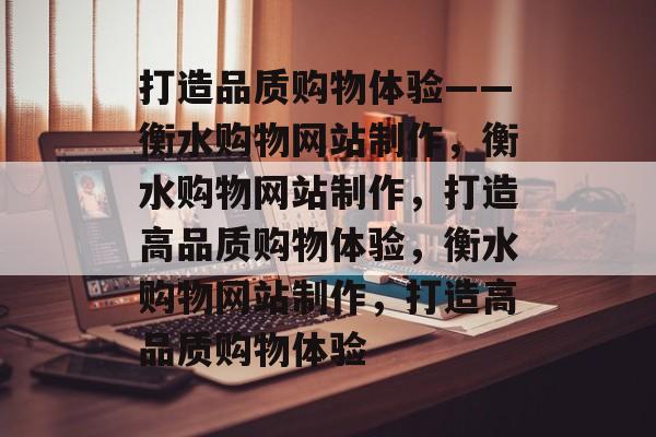 打造品质购物体验——衡水购物网站制作，衡水购物网站制作，打造高品质购物体验，衡水购物网站制作，打造高品质购物体验