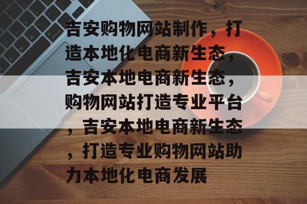 吉安购物网站制作，打造本地化电商新生态，吉安本地电商新生态，购物网站打造专业平台，吉安本地电商新生态，打造专业购物网站助力本地化电商发展
