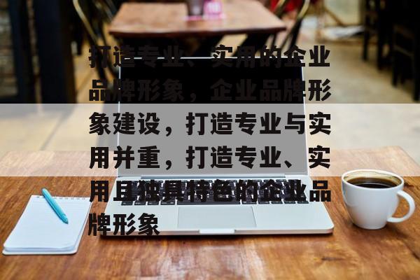 打造专业、实用的企业品牌形象，企业品牌形象建设，打造专业与实用并重，打造专业、实用且独具特色的企业品牌形象