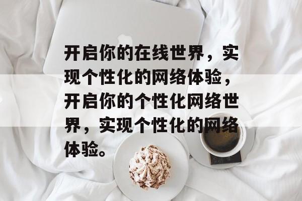 开启你的在线世界，实现个性化的网络体验，开启你的个性化网络世界，实现个性化的网络体验。