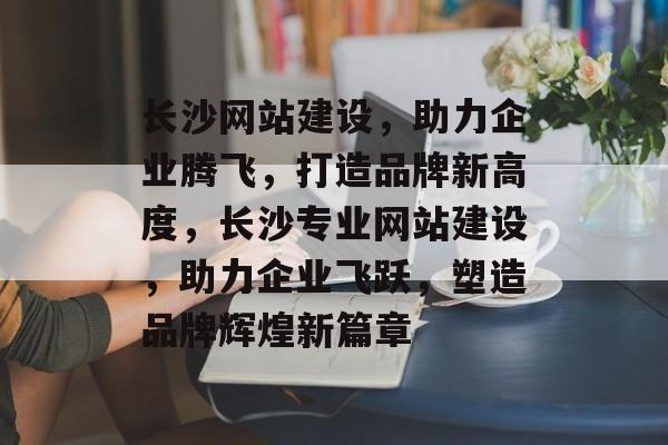 长沙网站建设，助力企业腾飞，打造品牌新高度，长沙专业网站建设，助力企业飞跃，塑造品牌辉煌新篇章