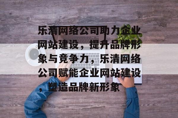 乐清网络公司助力企业网站建设，提升品牌形象与竞争力，乐清网络公司赋能企业网站建设，塑造品牌新形象