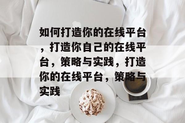 如何打造你的在线平台，打造你自己的在线平台，策略与实践，打造你的在线平台，策略与实践