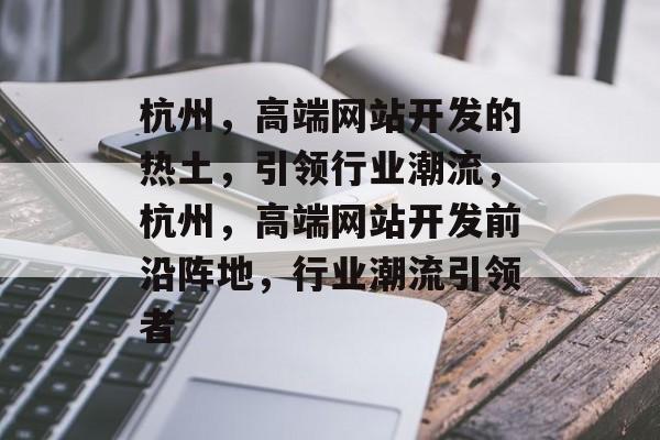 杭州，高端网站开发的热土，引领行业潮流，杭州，高端网站开发前沿阵地，行业潮流引领者